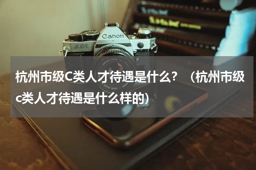 杭州市级C类人才待遇是什么？（杭州市级c类人才待遇是什么样的）