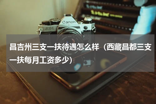 昌吉州三支一扶待遇怎么样（西藏昌都三支一扶每月工资多少）