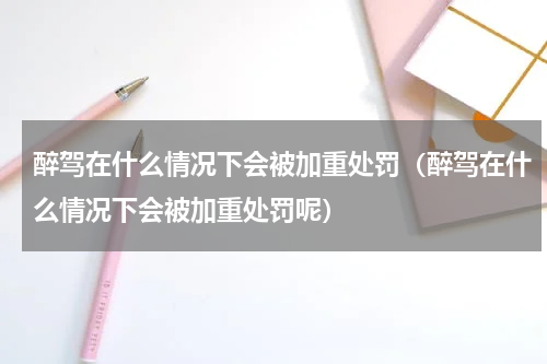 醉驾在什么情况下会被加重处罚（醉驾在什么情况下会被加重处罚呢）