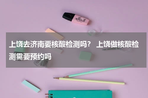 上饶去济南要核酸检测吗？ 上饶做核酸检测需要预约吗