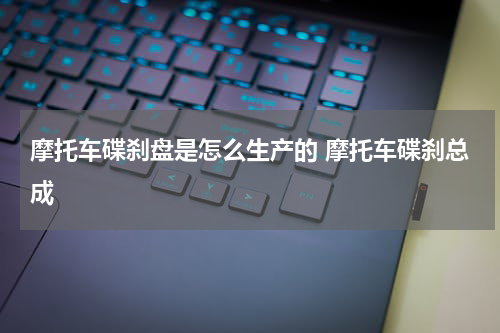 摩托车碟刹盘是怎么生产的 摩托车碟刹总成