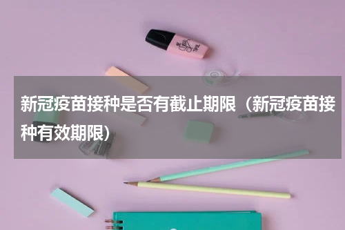 新冠疫苗接种是否有截止期限（新冠疫苗接种有效期限）
