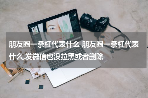 朋友圈一条杠代表什么 朋友圈一条杠代表什么,发微信也没拉黑或者删除