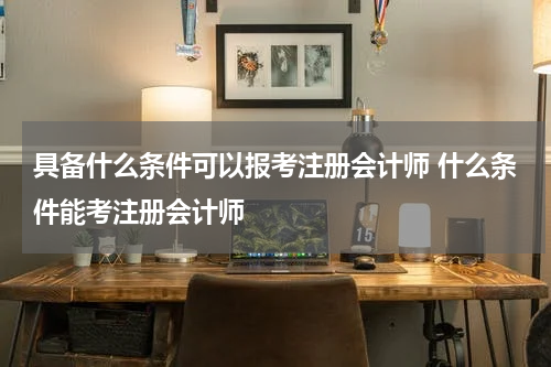 具备什么条件可以报考注册会计师 什么条件能考注册会计师