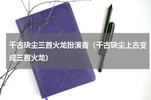 千古玦尘三首火龙扮演者（千古玦尘上古变成三首火龙）