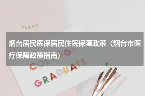 烟台居民医保居民住院保障政策（烟台市医疗保障政策指南）