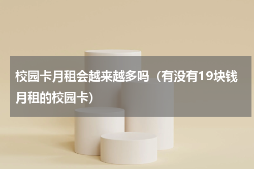校园卡月租会越来越多吗（有没有19块钱月租的校园卡）