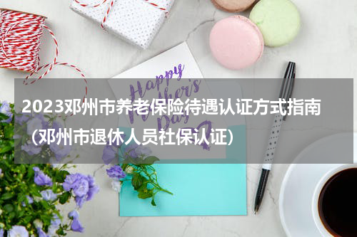 2023邓州市养老保险待遇认证方式指南（邓州市退休人员社保认证）
