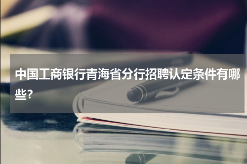 中国工商银行青海省分行招聘认定条件有哪些？