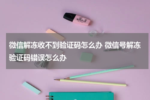 微信解冻收不到验证码怎么办 微信号解冻验证码错误怎么办