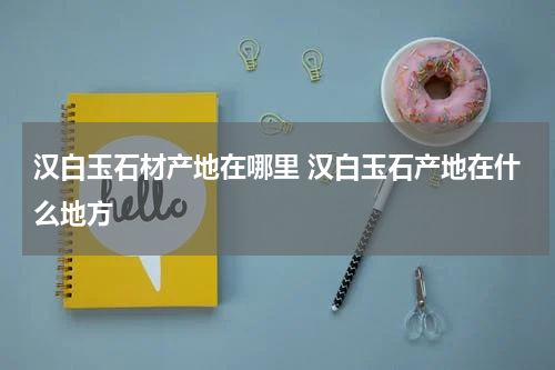 汉白玉石材产地在哪里 汉白玉石产地在什么地方