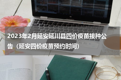 2023年2月延安延川县四价疫苗接种公告（延安四价疫苗预约时间）
