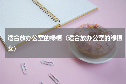 适合放办公室的绿植（适合放办公室的绿植女）