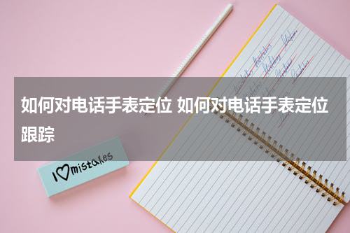 如何对电话手表定位 如何对电话手表定位跟踪