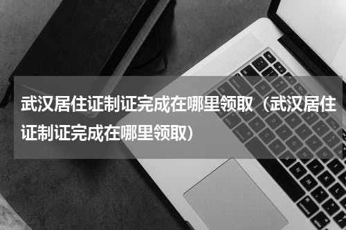 武汉居住证制证完成在哪里领取（武汉居住证制证完成在哪里领取）