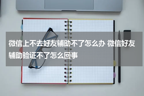 微信上不去好友辅助不了怎么办 微信好友辅助验证不了怎么回事