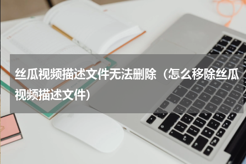 丝瓜视频描述文件无法删除（怎么移除丝瓜视频描述文件）