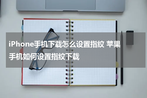 iPhone手机下载怎么设置指纹 苹果手机如何设置指纹下载