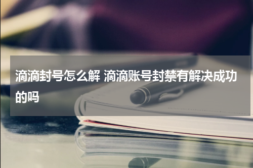 滴滴封号怎么解 滴滴账号封禁有解决成功的吗