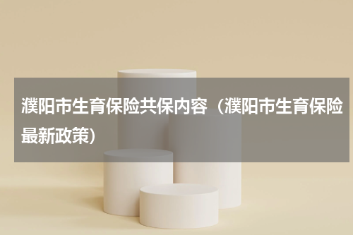 濮阳市生育保险共保内容（濮阳市生育保险最新政策）