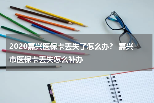 2020嘉兴医保卡丢失了怎么办？ 嘉兴市医保卡丢失怎么补办