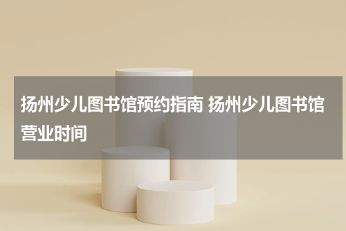 扬州少儿图书馆预约指南 扬州少儿图书馆营业时间