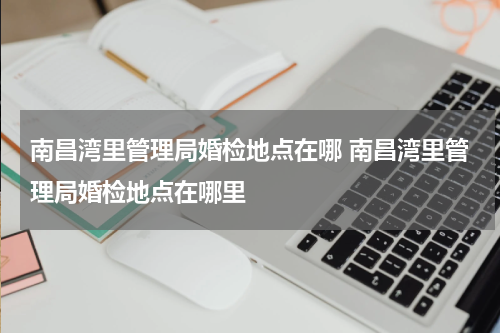 南昌湾里管理局婚检地点在哪 南昌湾里管理局婚检地点在哪里