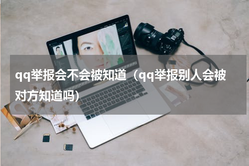 qq举报会不会被知道（qq举报别人会被对方知道吗）