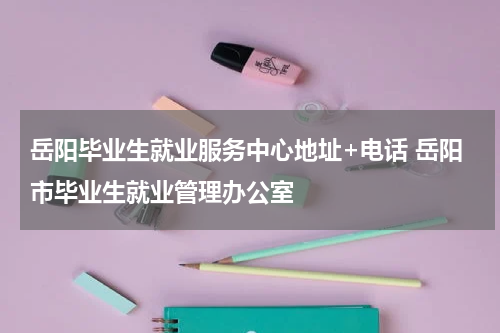 岳阳毕业生就业服务中心地址+电话 岳阳市毕业生就业管理办公室