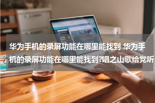 华为手机的录屏功能在哪里能找到 华为手机的录屏功能在哪里能找到?唱之山歌给党听