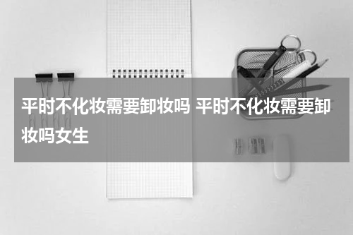 平时不化妆需要卸妆吗 平时不化妆需要卸妆吗女生