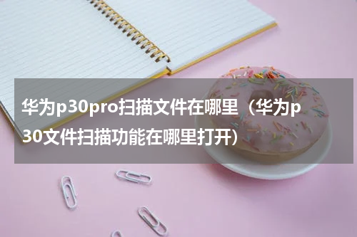 华为p30pro扫描文件在哪里（华为p30文件扫描功能在哪里打开）