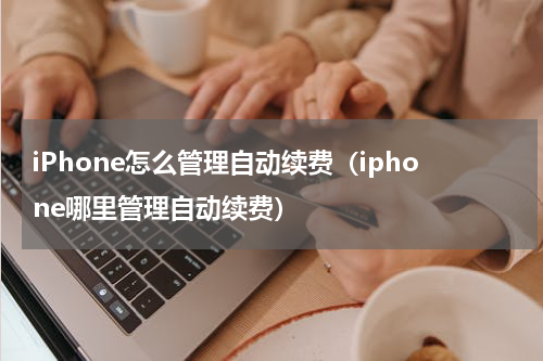 iPhone怎么管理自动续费（iphone哪里管理自动续费）