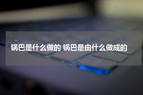 锅巴是什么做的 锅巴是由什么做成的