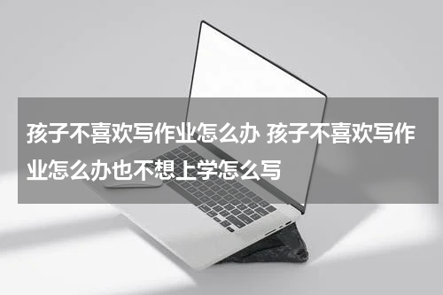 孩子不喜欢写作业怎么办 孩子不喜欢写作业怎么办也不想上学怎么写