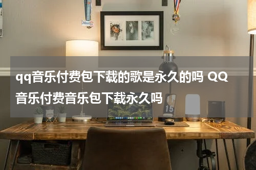 qq音乐付费包下载的歌是永久的吗 QQ音乐付费音乐包下载永久吗
