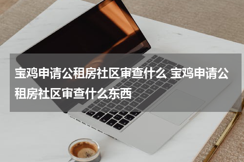 宝鸡申请公租房社区审查什么 宝鸡申请公租房社区审查什么东西