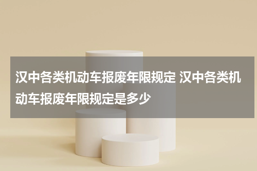 汉中各类机动车报废年限规定 汉中各类机动车报废年限规定是多少