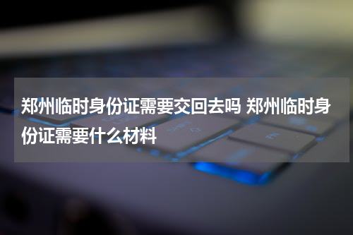 郑州临时身份证需要交回去吗 郑州临时身份证需要什么材料