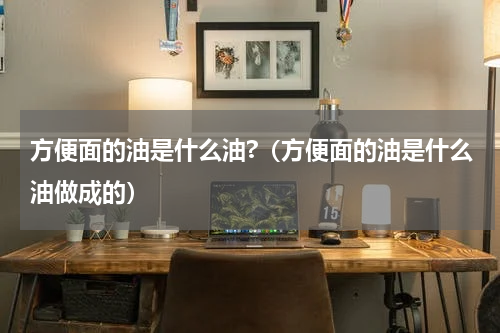 方便面的油是什么油?（方便面的油是什么油做成的）