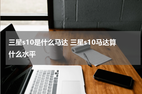 三星s10是什么马达 三星s10马达算什么水平