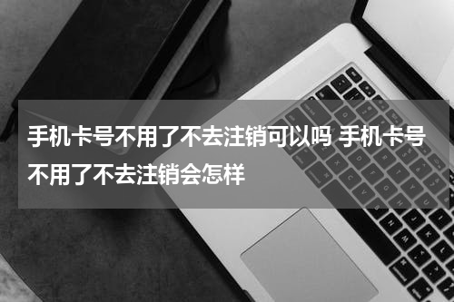 手机卡号不用了不去注销可以吗 手机卡号不用了不去注销会怎样