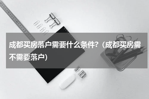 成都买房落户需要什么条件?（成都买房需不需要落户）