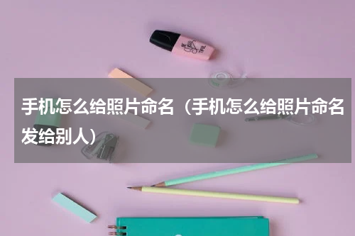 手机怎么给照片命名（手机怎么给照片命名发给别人）
