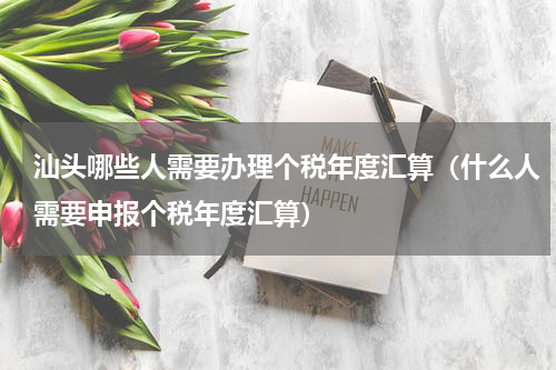 汕头哪些人需要办理个税年度汇算（什么人需要申报个税年度汇算）