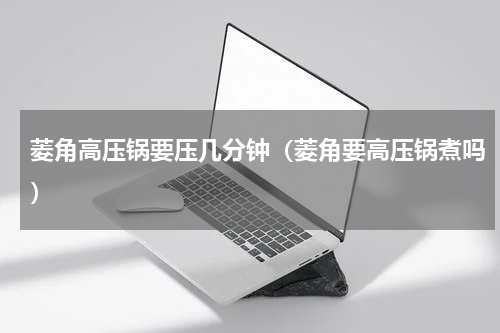 菱角高压锅要压几分钟（菱角要高压锅煮吗）