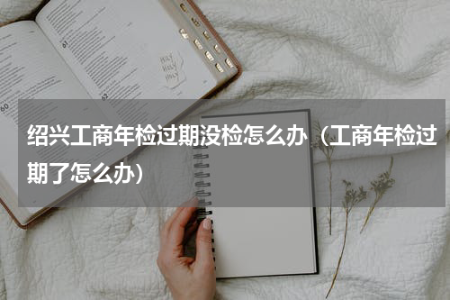 绍兴工商年检过期没检怎么办（工商年检过期了怎么办）