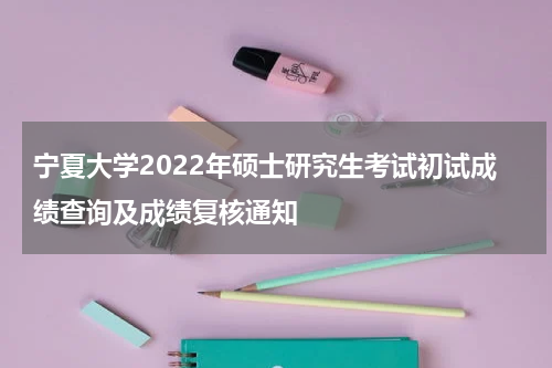宁夏大学2022年硕士研究生考试初试成绩查询及成绩复核通知