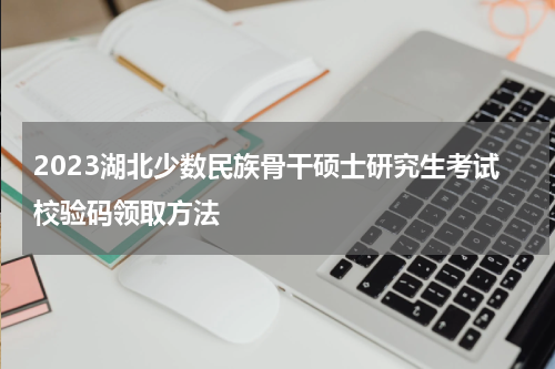 2023湖北少数民族骨干硕士研究生考试校验码领取方法