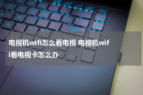 电视机wifi怎么看电视 电视机wifi看电视卡怎么办